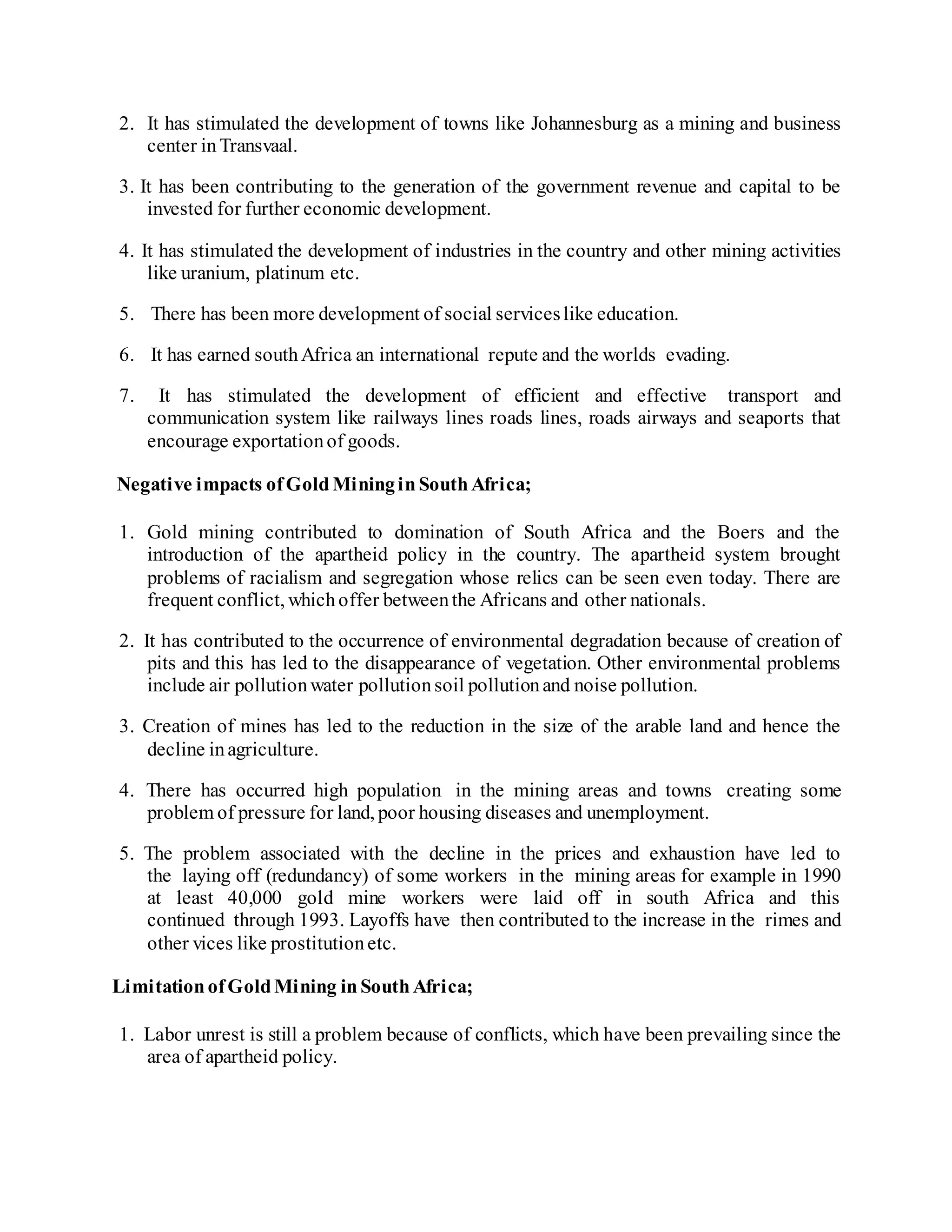 2. It has stimulated the development of towns like Johannesburg as a mining and business
center inTransvaal.
3. It has been contributing to the generation of the government revenue and capital to be
invested for further economic development.
4. It has stimulated the development of industries in the country and other mining activities
like uranium, platinum etc.
5. There has been more development of social serviceslike education.
6. It has earned southAfrica an international repute and the worlds evading.
7. It has stimulated the development of efficient and effective transport and
communication system like railways lines roads lines, roads airways and seaports that
encourage exportationof goods.
Negative impacts ofGoldMininginSouthAfrica;
1. Gold mining contributed to domination of South Africa and the Boers and the
introduction of the apartheid policy in the country. The apartheid system brought
problems of racialism and segregation whose relics can be seen even today. There are
frequent conflict, whichoffer betweenthe Africans and other nationals.
2. It has contributed to the occurrence of environmental degradation because of creation of
pits and this has led to the disappearance of vegetation. Other environmental problems
include air pollutionwater pollutionsoil pollutionand noise pollution.
3. Creation of mines has led to the reduction in the size of the arable land and hence the
decline inagriculture.
4. There has occurred high population in the mining areas and towns creating some
problem of pressure for land, poor housing diseases and unemployment.
5. The problem associated with the decline in the prices and exhaustion have led to
the laying off (redundancy) of some workers in the mining areas for example in 1990
at least 40,000 gold mine workers were laid off in south Africa and this
continued through 1993. Layoffs have then contributed to the increase in the rimes and
other vices like prostitutionetc.
LimitationofGoldMining inSouthAfrica;
1. Labor unrest is still a problem because of conflicts, which have been prevailing since the
area of apartheid policy.
 