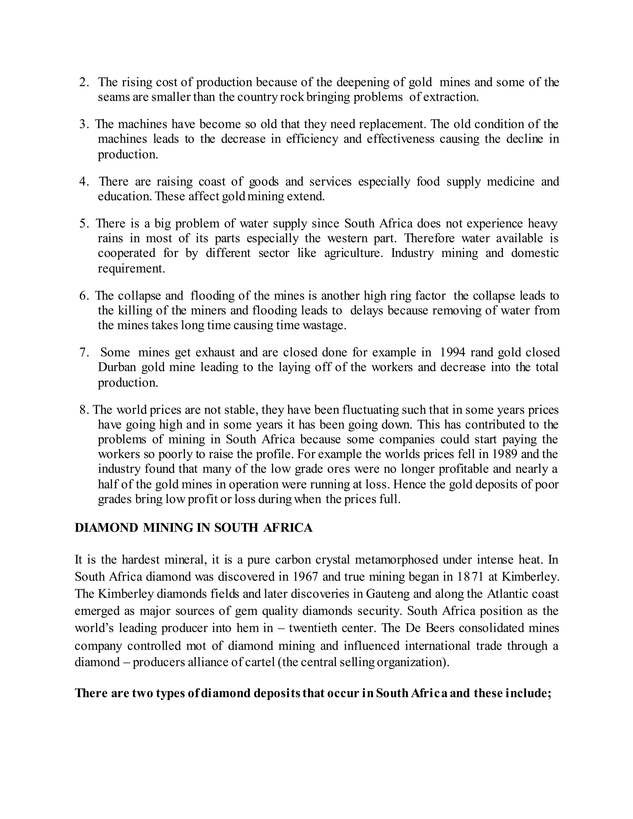 2. The rising cost of production because of the deepening of gold mines and some of the
seams are smaller than the countryrockbringing problems of extraction.
3. The machines have become so old that they need replacement. The old condition of the
machines leads to the decrease in efficiency and effectiveness causing the decline in
production.
4. There are raising coast of goods and services especially food supply medicine and
education. These affect goldmining extend.
5. There is a big problem of water supply since South Africa does not experience heavy
rains in most of its parts especially the western part. Therefore water available is
cooperated for by different sector like agriculture. Industry mining and domestic
requirement.
6. The collapse and flooding of the mines is another high ring factor the collapse leads to
the killing of the miners and flooding leads to delays because removing of water from
the mines takes long time causing time wastage.
7. Some mines get exhaust and are closed done for example in 1994 rand gold closed
Durban gold mine leading to the laying off of the workers and decrease into the total
production.
8. The world prices are not stable, they have been fluctuating such that in some years prices
have going high and in some years it has been going down. This has contributed to the
problems of mining in South Africa because some companies could start paying the
workers so poorly to raise the profile. For example the worlds prices fell in 1989 and the
industry found that many of the low grade ores were no longer profitable and nearly a
half of the gold mines in operation were running at loss. Hence the gold deposits of poor
grades bring low profit or loss duringwhen the prices full.
DIAMOND MINING IN SOUTH AFRICA
It is the hardest mineral, it is a pure carbon crystal metamorphosed under intense heat. In
South Africa diamond was discovered in 1967 and true mining began in 1871 at Kimberley.
The Kimberley diamonds fields and later discoveries in Gauteng and along the Atlantic coast
emerged as major sources of gem quality diamonds security. South Africa position as the
world’s leading producer into hem in – twentieth center. The De Beers consolidated mines
company controlled mot of diamond mining and influenced international trade through a
diamond – producers alliance of cartel (the central sellingorganization).
There are two types ofdiamond depositsthat occur inSouthAfricaand these include;
 