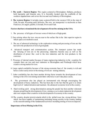 3. The south – Eastern Region: This region centered at Birmingham Alabama, produces
both haematite and limonite area. It is favorably located near the coalfields of the
southernAppalachians and serves the ironand steel industryof Birmingham.
4. The western Region: It includes many scattered field in the western USA in the state of
Utah, Nevada, Wyoming and California. The ores are transported to steelworks at Sam
Francisco, los angels, pueblo, Colorado, Provo and Utah.
Factors that have stimulatedthe development ofironOre mining inthe USA;
1. The presence of all types of ironare some of which are of high grade.
2. Easy mining where the iron ores are near to the surface like in the lake superior region in
which open cost methodis used.
3. The use of advanced technology in the exploration mining and processing of iron are this
has led to the productionof ironof goodgrade.
4. Advanced transport and communication system. The transport system has made
the ferrying of iron are to the processing industries become easy as well as the
distribution of power like coal to the iron industries and the iron products to the
customer.
5. Presence of internal market because of many engineering industries in the countries for
example there are iron and steel industries at Birmingham and Pittsburgh which have
creates astrongmarket for iron.
6. Large capital availability because of the strong economic base of the country is rich and
hence coulee easilyinvest in the mining of ironare mining industry.
7. Labor availability has also been another driving factor towards the development of iron
mining in the USA ironmining needs labor otherwise it can’t take place easily.
8. The government also has played an instrumental role through encouraging the
development of heavy industries. This has been due to the fact that the goal is to attain
high level of industrializationand maintain the advanced economic level inthe country.
9. Hard working spirit strong determination among the people has been another vehement
dynamo propelling the development of iron mining so as to attain industrial development
and even surpass other countries inthe development of economyinthe country.
10.The country, despite terrorist attacks which is the global issue, has strong defense force
which has been capable of maintaining instituting strong security in the country landing
to the smoothrunning of the fundamental activities including mining of ironore deposits.
Importance of IronMining inthe USA;
 
