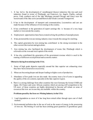 1. It has led to the development of metallurgical (heavy) industries like iron and steel
industries found in towns of Pittsburgh, sun Francisco, los Angels, Pueblo, carload,
prove, Utah, southern end of the lake Michigan (around Chicago and Gary) near the
westernand of the lake eerie (aroundDetroit andToledo ) around Youngstown.
2. It has to the development of transport and communication, Locomotives and cars are
made because of the influence of ironmining in the country.
3. It has contributed to the generation of export earnings this is because of a very large
market or ironoutside the country.
4. Employment opportunities have beencreatedsolving the problem of unemployment.
5. It has promotedthe ironare mining industry since it needs this energyfor smelting.
6. The capital generation by iron mining has contributed to the strong investment in the
other sectors like tourism andagriculture.
7. Iron mining has also facilitated the development of towns like Pittsburgh which is
referredto as the ironand steel capital of the world.
8. It has also contributed the generation of the government revenue which is used in the
running of different social political and economic matter.
Obstacles facingIronmininginthe USA;
1. Some of high grade deposits especially around the lake superior are exhausting since
they have beenextractedso excessively.
2. Mines are becomingdeeper and deeper leading to higher costs of production.
3. Abundance of low grade iron are also made the country incur a lot of costs in upgrading
the quality of the ore content, especiallyinthe lake superior region.
4. There is a strong challenge from other countries like west Germany the former USSR and
Japan, UK France and some African countries which are posing stiff competition to the
US most of these countries are highly determined to become self reliant on some of
resources like iron are incase they are available within the country.
Problems posedby the Iron ore Mining Industryinthe USA:
1. Land degradation as most of it has long been mined either through open cast of shaft
method.
2. Environmental pollution due to the use of coal as the source of energy in the processing
of iron ore. The brining of coal has been emitting great quantities of greenhouse gases
 