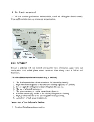 4. The deposits are scattered.
5. Civil war between governments and the rebels, which are taking place in the country,
bring problems in the ironore mining and ironextraction.
IRON IN SWEDEN
Sweden is endowed with iron minerals among other types of minerals. Areas where iron
mining takes place include places around kiruna and other mining centers at Gulliver and
Svapavaara.
Factors for the development ofIronmining inSweden;
1. The development of the railway stimulatedthe ironmining industry.
2. High market in Europe due to the developed industryespeciallyinGermany.
3. Power supply from the great hydroelectric plant at Porjus etc.
4. The use of advanced technology.
5. The government support onthe industrial development.
6. Constant water supply neededin the cooling of engines and cleaning.
7. High government stabilityhas encouragedthe mining industry.
8. Availability of high grade irondeposits.
Importance of IronIndustry inSweden;
1. Creationof employment opportunities.
 