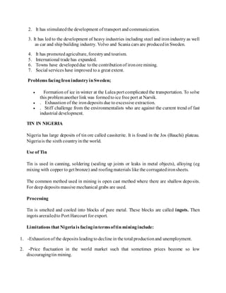 2. It has stimulatedthe development of transport and communication.
3. It has led to the development of heavy industries including steel and iron industry as well
as car and ship building industry. Volvo and Scania cars are producedin Sweden.
4. It has promoted agriculture, forestryand tourism.
5. International trade has expanded.
6. Towns have developeddue to the contributionof ironore mining.
7. Social services have improved to a great extent.
Problems facingIronindustryinSweden;
 Formation of ice in winter at the Lulea port complicated the transportation. To solve
this problem another link was formedto ice free port at Narvik.
 . Exhaustion of the irondeposits due to excessive extraction.
 . Stiff challenge from the environmentalists who are against the current trend of fast
industrial development.
TIN IN NIGERIA
Nigeria has large deposits of tin ore called cassiterite. It is found in the Jos (Bauchi) plateau.
Nigeriais the sixth countryin the world.
Use of Tin
Tin is used in canning, soldering (sealing up joints or leaks in metal objects), alloying (eg
mixing with copper to get bronze) and roofingmaterials like the corrugatedironsheets.
The common method used in mining is open cast method where there are shallow deposits.
For deep deposits massive mechanical grabs are used.
Processing
Tin is smelted and cooled into blocks of pure metal. These blocks are called ingots. Then
ingots arerailedto Port Harcourt for export.
Limitations that Nigeriais facingintermsoftin mininginclude:
1. -Exhaustionof the deposits leadingto decline in the total productionand unemployment.
2. -Price fluctuation in the world market such that sometimes prices become so low
discouragingtin mining.
 