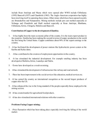 include Roan Antelope and Nkana which were opened after WWII include Chibuluma
(1995) Bancroft (1957) and Chambishi (1965). The Anglo-American corporation has highly
been involving itself in operating these mines. Other mines which have been opened recently
are Bwanakubwa and Nampundwe. Mining methods include pen cast method especially at
Nchanga and Chambishi and Shaft method especially at Roan Antelope, Rhokhana,
Chibuluma, Kitwe, Chingola, Mafulira and Bancroft.
ContributionofCopper to the development ofZambia;
1. -It has highly been the main economic pillar of the country. It is the main export product in
the countries. Zambia has been ranking the second in terms of copper production in the world
the first being the United States. Copper contributes about 90% of the export earnings in the
country.
2. -It has facilitated the development of power stations like hydroelectric power centers at the
Kariba and Kafue dams.
3. -It has contributedto the creationof employment opportunitiesinthe country.
4. -It has stimulated the industrial development. For example smelting industry has been
developed at Mufulira, Kitwe, Luanshya and Ndola.
5. -Towns have developed as a result onmining.
6. -It has stimulatedthe development of infrastructure like railway and road network.
7. -There has beenimprovement in the social services like education, medical services etc.
8. -It has earned the country an international recognition as the second largest producer of
copper after the US.
9. -It has enhanced the rise in the living standard of the people especially those employed in the
mining section.
10 -It has createdmarket for agricultural foodproducts.
11 -It has also stimulatedinternational relations withother countries.
Problems Facing Copper mining;
1. -Price fluctuation which has been taking place especially involving the falling of the world
market.
 