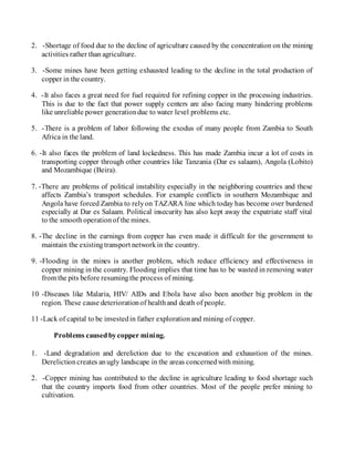 2. -Shortage of food due to the decline of agriculture caused by the concentration on the mining
activities rather than agriculture.
3. -Some mines have been getting exhausted leading to the decline in the total production of
copper in the country.
4. -It also faces a great need for fuel required for refining copper in the processing industries.
This is due to the fact that power supply centers are also facing many hindering problems
like unreliable power generationdue to water level problems etc.
5. -There is a problem of labor following the exodus of many people from Zambia to South
Africa in the land.
6. -It also faces the problem of land lockedness. This has made Zambia incur a lot of costs in
transporting copper through other countries like Tanzania (Dar es salaam), Angola (Lobito)
and Mozambique (Beira).
7. -There are problems of political instability especially in the neighboring countries and these
affects Zambia’s transport schedules. For example conflicts in southern Mozambique and
Angola have forced Zambia to relyon TAZARA line which today has become over burdened
especially at Dar es Salaam. Political insecurity has also kept away the expatriate staff vital
to the smoothoperationof the mines.
8. -The decline in the earnings from copper has even made it difficult for the government to
maintain the existingtransport networkin the country.
9. -Flooding in the mines is another problem, which reduce efficiency and effectiveness in
copper mining in the country. Flooding implies that time has to be wasted in removing water
from the pits before resumingthe process of mining.
10 -Diseases like Malaria, HIV/ AIDs and Ebola have also been another big problem in the
region. These cause deteriorationof healthand death of people.
11 -Lack of capital to be investedin father explorationand mining of copper.
Problems causedbycopper mining.
1. -Land degradation and dereliction due to the excavation and exhaustion of the mines.
Derelictioncreates anugly landscape in the areas concernedwith mining.
2. -Copper mining has contributed to the decline in agriculture leading to food shortage such
that the country imports food from other countries. Most of the people prefer mining to
cultivation.
 