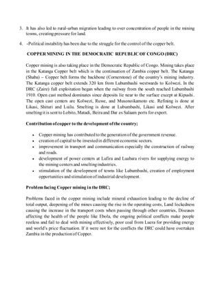 3. -It has also led to rural-urban migration leading to over concentration of people in the mining
towns, creatingpressure for land.
4. -Political instabilityhas been due to the struggle for the control of the copper belt.
COPPER MINING IN THE DEMOCRATIC REPUBLIC OF CONGO (DRC)
Copper mining is also taking place in the Democratic Republic of Congo. Mining takes place
in the Katanga Copper belt which is the continuation of Zambia copper belt. The Katanga
(Shaba) – Copper belt forms the backbone (Cornerstone) of the country’s mining industry.
The Katanga copper belt extends 320 km from Lubumbashi westwards to Kolwezi. In the
DRC (Zaire) full exploitation began when the railway from the south reached Lubumbashi
1910. Open cast method dominates since deposits lie near to the surface except at Kipushi.
The open cast centers are Kolwezi, Ruwe, and Musonoikamoto etc. Refining is done at
Likasi, Shituri and Luilu. Smelting is done at Lubumbashi, Likasi and Kolwezi. After
smeltingit is sent to Lobito, Matadi, Beiraand Dar es Salaam ports for export.
Contributionofcopper to the development ofthe country;
 Copper mining has contributedto the generationof the government revenue.
 creationof capital to be investedin different economic sectors.
 improvement in transport and communication especially the construction of railway
and roads.
 development of power centers at Lufira and Luabara rivers for supplying energy to
the mining centers and smeltingindustries.
 stimulation of the development of towns like Lubumbashi, creation of employment
opportunities and stimulationof industrial development.
Problem facing Copper mining inthe DRC;
Problems faced in the copper mining include mineral exhaustion leading to the decline of
total output, deepening of the mines causing the rise in the operating costs, Land lockedness
causing the increase in the transport costs when passing through other countries, Diseases
affecting the health of the people like Ebola, the ongoing political conflicts make people
restless and fail to deal with mining effectively, poor coal from Luera for providing energy
and world’s price fluctuation. If it were not for the conflicts the DRC could have overtaken
Zambia in the productionof Copper.
 