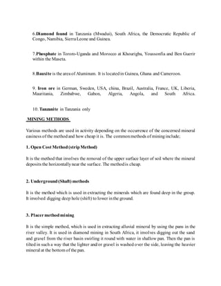6.Diamond found in Tanzania (Mwadui), South Africa, the Democratic Republic of
Congo, Namibia, SierraLeone and Guinea.
7.Phosphate in Tororo-Uganda and Morocco at Khourigba, Youssonfia and Ben Guerir
within the Maseta.
8.Bauxite is the areaof Aluminum. It is locatedin Guinea, Ghana and Cameroon.
9. Iron ore in German, Sweden, USA, china, Brazil, Australia, France, UK, Liberia,
Mauritania, Zimbabwe, Gabon, Algeria, Angola, and South Africa.
10. Tanzanite in Tanzania only
MINING METHODS
Various methods are used in activity depending on the occurrence of the concerned mineral
easiness of the methodand how cheap it is. The commonmethods of mininginclude;
1. Open Cost Method(stripMethod)
It is the method that involves the removal of the upper surface layer of soil where the mineral
deposits the horizontallynear the surface. The methodis cheap.
2. Underground(Shaft) methods
It is the method which is used in extracting the minerals which are found deep in the group.
It involved digging deep hole (shift) to lower inthe ground.
3. Placermethodmining
It is the simple method, which is used in extracting alluvial mineral by using the pans in the
river valley. It is used in diamond mining in South Africa, it involves digging out the sand
and gravel from the river basin swirling it round with water in shallow pan. Then the pan is
tilted in such a way that the lighter and/or gravel is washed over the side, leaving the heavier
mineral at the bottom of the pan.
 
