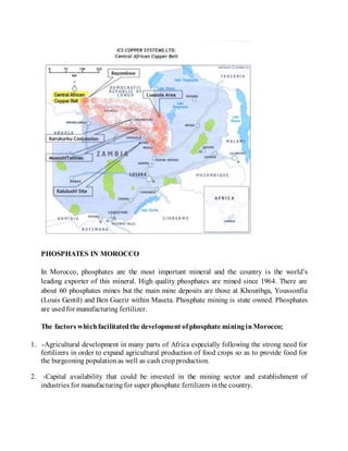 PHOSPHATES IN MOROCCO
In Morocco, phosphates are the most important mineral and the country is the world’s
leading exporter of this mineral. High quality phosphates are mined since 1964. There are
about 60 phosphates mines but the main mine deposits are those at Khouribga, Youssonfia
(Louis Gentil) and Ben Guerir within Maseta. Phosphate mining is state owned. Phosphates
are usedfor manufacturing fertilizer.
The factors whichfacilitatedthe development ofphosphate mininginMorocco;
1. -Agricultural development in many parts of Africa especially following the strong need for
fertilizers in order to expand agricultural production of food crops so as to provide food for
the burgeoning populationas well as cash cropproduction.
2. -Capital availability that could be invested in the mining sector and establishment of
industries for manufacturingfor super phosphate fertilizers inthe country.
 