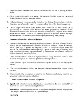 3. -High demand for fertilizers from outside Africa stimulated the zeal to develop phosphate
mining.
4. -The presence of high quality large reserves that amount to 50 billion metric tons encouraged
the Government to invest in phosphate mining.
5. -Efficient transport system especially the railway line linking the mineral deposits to the
Casablanca and safi ports for export. For example railway line to Ben Guerir is electrified.
6. -Power supply from major Hydro-electric plants located on the Quel el-abid (Bi el
Quadaneaam) and Afourer Rivers. Morocco has better geographical conditions for the
production of Hydro-electric power than the other countries in the Maghreb. Hydro-electric
power provides about 72% of all the electricity produced in Morocco. Hence, the larger
power supply has facilitatedthe development of phosphate mining in the country.
Advantage of phosphate mining inMorocco;
1. -Agricultural production has been promoted in many countries following the manufacture of
fertilizer and the improvement of soil quality. In Morocco major agricultural development
schemes have been developed and phosphate fertilizer is largely used in the production
process. The problem of food shortage has been reduced in many parts of continent since
some countries even produce surplus and supply to the countries, which face the problem of
foodshortage due to agricultural crisis.
2. -It has contributed to the creation of employment in the county. People are employed in the
phosphate mining areas and in the phosphate manufacturing industries.
3. -It has provided a great market to the hydro-electric power produced in the major power
centers.
4. -The export of phosphates fertilizer and phosphate minerals has earned the country foreign
currency.
5. -It has stimulated the development of industries like fertilizer manufacturing industries and
agricultural products processingindustries.
Other countries whichproduces phosphates;
1. Uganda with estimated reserves of 200 million tons at Tororo. The ores contain 13% of
phosphate and is used for manufacturing fertilizers.
2. Tanzania has a reserve of 10 million tons of high quality phosphates found at Minjingu near
Lake Manyara. Other deposits occur inTogo and Senegal.
URANIUM
 