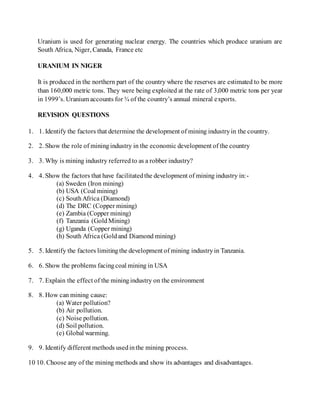 Uranium is used for generating nuclear energy. The countries which produce uranium are
South Africa, Niger, Canada, France etc
URANIUM IN NIGER
It is produced in the northern part of the country where the reserves are estimated to be more
than 160,000 metric tons. They were being exploited at the rate of 3,000 metric tons per year
in 1999’s. Uranium accounts for ¾ of the country’s annual mineral exports.
REVISION QUESTIONS
1. 1. Identify the factors that determine the development of mining industryin the country.
2. 2. Show the role of miningindustry in the economic development of the country
3. 3. Why is mining industry referred to as a robber industry?
4. 4. Show the factors that have facilitatedthe development of mining industry in:-
(a) Sweden (Iron mining)
(b) USA (Coal mining)
(c) SouthAfrica (Diamond)
(d) The DRC (Copper mining)
(e) Zambia (Copper mining)
(f) Tanzania (GoldMining)
(g) Uganda (Copper mining)
(h) South Africa (Goldand Diamond mining)
5. 5. Identify the factors limitingthe development of mining industryin Tanzania.
6. 6. Show the problems facingcoal mining in USA
7. 7. Explain the effect of the miningindustry on the environment
8. 8. How can mining cause:
(a) Water pollution?
(b) Air pollution.
(c) Noise pollution.
(d) Soil pollution.
(e) Global warming.
9. 9. Identify different methods usedinthe mining process.
10 10. Choose any of the mining methods and show its advantages and disadvantages.
 