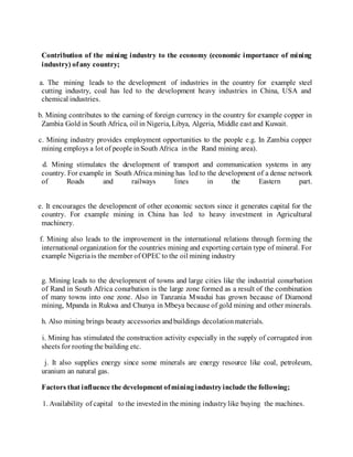 Contribution of the mining industry to the economy (economic importance of mining
industry) ofany country;
a. The mining leads to the development of industries in the country for example steel
cutting industry, coal has led to the development heavy industries in China, USA and
chemical industries.
b. Mining contributes to the earning of foreign currency in the country for example copper in
Zambia Gold in South Africa, oil in Nigeria, Libya, Algeria, Middle east and Kuwait.
c. Mining industry provides employment opportunities to the people e.g. In Zambia copper
mining employs a lot of people inSouth Africa in the Rand mining area).
d. Mining stimulates the development of transport and communication systems in any
country. For example in South Africa mining has led to the development of a dense network
of Roads and railways lines in the Eastern part.
e. It encourages the development of other economic sectors since it generates capital for the
country. For example mining in China has led to heavy investment in Agricultural
machinery.
f. Mining also leads to the improvement in the international relations through forming the
international organization for the countries mining and exporting certain type of mineral. For
example Nigeriais the member of OPEC to the oil mining industry
g. Mining leads to the development of towns and large cities like the industrial conurbation
of Rand in South Africa conurbation is the large zone formed as a result of the combination
of many towns into one zone. Also in Tanzania Mwadui has grown because of Diamond
mining, Mpanda in Rukwa and Chunya in Mbeya because of gold mining and other minerals.
h. Also mining brings beauty accessories andbuildings decolationmaterials.
i. Mining has stimulated the construction activity especially in the supply of corrugated iron
sheets for rootingthe building etc.
j. It also supplies energy since some minerals are energy resource like coal, petroleum,
uranium an natural gas.
Factors that influence the development ofminingindustryinclude the following;
1. Availability of capital to the investedin the mining industrylike buying the machines.
 