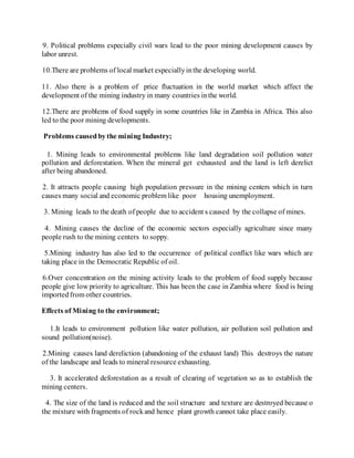9. Political problems especially civil wars lead to the poor mining development causes by
labor unrest.
10.There are problems of local market especiallyinthe developing world.
11. Also there is a problem of price fluctuation in the world market which affect the
development of the mining industry in many countries inthe world.
12.There are problems of food supply in some countries like in Zambia in Africa. This also
led to the poor mining developments.
Problems causedby the mining Industry;
1. Mining leads to environmental problems like land degradation soil pollution water
pollution and deforestation. When the mineral get exhausted and the land is left derelict
after being abandoned.
2. It attracts people causing high population pressure in the mining centers which in turn
causes many social and economic problem like poor housing unemployment.
3. Mining leads to the death of people due to accident s caused by the collapse of mines.
4. Mining causes the decline of the economic sectors especially agriculture since many
people rush to the mining centers to soppy.
5.Mining industry has also led to the occurrence of political conflict like wars which are
taking place in the Democratic Republic of oil.
6.Over concentration on the mining activity leads to the problem of food supply because
people give low priority to agriculture. This has been the case in Zambia where food is being
importedfrom other countries.
Effects of Mining to the environment;
1.It leads to environment pollution like water pollution, air pollution soil pollution and
sound pollution(noise).
2.Mining causes land dereliction (abandoning of the exhaust land) This destroys the nature
of the landscape and leads to mineral resource exhausting.
3. It accelerated deforestation as a result of clearing of vegetation so as to establish the
mining centers.
4. The size of the land is reduced and the soil structure and texture are destroyed because o
the mixture with fragments of rockand hence plant growth cannot take place easily.
 