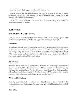 5.Miningleads to the disappear race of valuable plant species.
6.Green house effect and global warming can occur as a result of the use of energy
generating minerals like coal, uranium etc. These minerals produce gases like carbon
dioxide, which pollute the atmosphere.
7. The pits which are flooded with water at as mosquito breeding places and hence
accelerate the spreadof malaria.
CASE STUDIES
GOLD MINING IN SOUTH AFRICA
Gold was first discovered near olefins river travail in 1868. But true mining began in 1886
with deposits are WitwatersrandbetweenKrugersdorpand springs in Transvaal
Occurrence
It is found in the rock layers known as reefs which vary in thickness from a few centimeters
to more than a mile. It is the most valuable mineral and has been highly valued throughout
the history. Today it is widely used as the basis of world’s money and jewellery. South
Africa is the leading produces into the world and it has the largest reserves. About 56% of
the worlds output is producedfrom South Africa.
Distribution
The main mining area is at Witwatersrand in Transvaal and is the single major mineral
producing in South Africa. The Witwatersrand goldmines are close to Johannesburg, a city
that grew fast because of gold. Another rich area is in the Orange Free State centered on
odendaalsrus where mining began in 1948 and stretches in a 400km arc as well as Natal, but
the mines in the westernrand are the largest producers inthe country.
Methods ofGoldmining
Formerly open cast method was dominant since the god seams were near the surface. But
today mining involves shaft method. The rocks in the reef is called banked and it is it which
is mine.
Processing
 