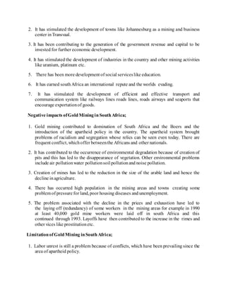 2. It has stimulated the development of towns like Johannesburg as a mining and business
center inTransvaal.
3. It has been contributing to the generation of the government revenue and capital to be
invested for further economic development.
4. It has stimulated the development of industries in the country and other mining activities
like uranium, platinum etc.
5. There has been more development of social serviceslike education.
6. It has earned southAfrica an international repute and the worlds evading.
7. It has stimulated the development of efficient and effective transport and
communication system like railways lines roads lines, roads airways and seaports that
encourage exportationof goods.
Negative impacts ofGoldMininginSouthAfrica;
1. Gold mining contributed to domination of South Africa and the Boers and the
introduction of the apartheid policy in the country. The apartheid system brought
problems of racialism and segregation whose relics can be seen even today. There are
frequent conflict, whichoffer betweenthe Africans and other nationals.
2. It has contributed to the occurrence of environmental degradation because of creation of
pits and this has led to the disappearance of vegetation. Other environmental problems
include air pollutionwater pollutionsoil pollutionand noise pollution.
3. Creation of mines has led to the reduction in the size of the arable land and hence the
decline inagriculture.
4. There has occurred high population in the mining areas and towns creating some
problem of pressure for land, poor housing diseases and unemployment.
5. The problem associated with the decline in the prices and exhaustion have led to
the laying off (redundancy) of some workers in the mining areas for example in 1990
at least 40,000 gold mine workers were laid off in south Africa and this
continued through 1993. Layoffs have then contributed to the increase in the rimes and
other vices like prostitutionetc.
LimitationofGoldMining inSouthAfrica;
1. Labor unrest is still a problem because of conflicts, which have been prevailing since the
area of apartheid policy.
 