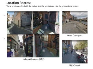 Location Recces:
These photos are for both the trailer, and the photoshoots for the promotional poster.
Urban Alleyways (1&2)
1.
2.
Open Courtyard
High Street
 
