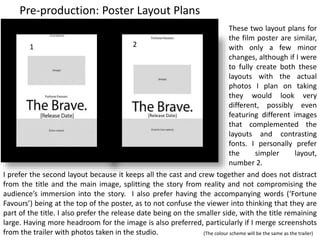 Pre-production: Poster Layout Plans
[Release Date]
1 2
These two layout plans for
the film poster are similar,
with only a few minor
changes, although if I were
to fully create both these
layouts with the actual
photos I plan on taking
they would look very
different, possibly even
featuring different images
that complemented the
layouts and contrasting
fonts. I personally prefer
the simpler layout,
number 2.
I prefer the second layout because it keeps all the cast and crew together and does not distract
from the title and the main image, splitting the story from reality and not compromising the
audience’s immersion into the story. I also prefer having the accompanying words (‘Fortune
Favours’) being at the top of the poster, as to not confuse the viewer into thinking that they are
part of the title. I also prefer the release date being on the smaller side, with the title remaining
large. Having more headroom for the image is also preferred, particularly if I merge screenshots
from the trailer with photos taken in the studio. (The colour scheme will be the same as the trailer)
 