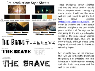 Pre-production: Style Sheets These analogous colour schemes
and fonts are similar to what I would
like to employ when creating my
movie poster. I will use the same
website that I used to get the first
two colour schemes
(https://color.adobe.com/create) in
order to achieve the same colour
scheme throughout my own movie
poster so that it all fits together. I’m
also going to try and use a broader
version of the same colour scheme
for the trailer itself. That will be
more difficult, although I have some
degree of control over it thanks to
colouring in post.
My favourite font at the moment,
that I will use for both the trailer and
the poster, is TT Directors Thin. This
is because it fits the tone of my story
and also looks very sleek and fits
well on the poster.
0c0906 59401f
Hex
Codes 8c6849 3f251d 3f0b0b 03060c 092327 c9f2bd da8521 f2f3f2
 