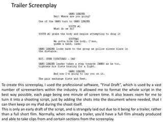 Trailer Screenplay
To create this screenplay, I used the professional software, “Final Draft”, which is used by a vast
number of screenwriters within the industry. It allowed me to format the whole script in the
best way possible, each page being one minute of screen time. It also leaves room for me to
turn it into a shooting script, just by adding the shots into the document where needed, that I
can then keep on my iPad during the shoot itself.
This is only an early draft of the script, and is strangely laid out due to it being for a trailer, rather
than a full short film. Normally, when making a trailer, you’d have a full film already produced
and able to take clips from and certain sections from the screenplay.
 