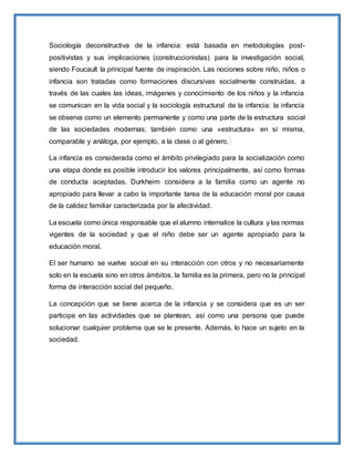 Sociología deconstructiva de la infancia: está basada en metodologías post-
positivistas y sus implicaciones (construccionistas) para la investigación social,
siendo Foucault la principal fuente de inspiración. Las nociones sobre niño, niños o
infancia son tratadas como formaciones discursivas socialmente construidas, a
través de las cuales las ideas, imágenes y conocimiento de los niños y la infancia
se comunican en la vida social y la sociología estructural de la infancia: la infancia
se observa como un elemento permanente y como una parte de la estructura social
de las sociedades modernas; también como una «estructura» en sí misma,
comparable y análoga, por ejemplo, a la clase o al género.
La infancia es considerada como el ámbito privilegiado para la socialización como
una etapa donde es posible introducir los valores principalmente, así como formas
de conducta aceptadas. Durkheim considera a la familia como un agente no
apropiado para llevar a cabo la importante tarea de la educación moral por causa
de la calidez familiar caracterizada por la afectividad.
La escuela como única responsable que el alumno internalice la cultura y las normas
vigentes de la sociedad y que el niño debe ser un agente apropiado para la
educación moral.
El ser humano se vuelve social en su interacción con otros y no necesariamente
solo en la escuela sino en otros ámbitos, la familia es la primera, pero no la principal
forma de interacción social del pequeño.
La concepción que se tiene acerca de la infancia y se considera que es un ser
participe en las actividades que se plantean, así como una persona que puede
solucionar cualquier problema que se le presente. Además, lo hace un sujeto en la
sociedad.
 