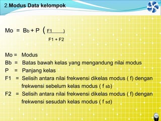 10
2.Modus Data kelompok
Mo = Bb + P ( F1 )
F1 + F2
Mo = Modus
Bb = Batas bawah kelas yang mengandung nilai modus
P = Panjang kelas
F1 = Selisih antara nilai frekwensi dikelas modus ( f) dengan
frekwensi sebelum kelas modus ( f sb)
F2 = Selisih antara nilai frekwensi dikelas modus ( f) dengan
frekwensi sesudah kelas modus ( f sd)
 