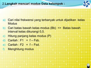 11
2.Langkah mencari modus Data kelompok :
a) Cari nilai frekwensi yang terbanyak untuk dijadikan kelas
Modus
b) Cari batas bawah kelas modus (Bb) => Batas bawah
interval kelas dikurangi 0,5.
c) Hitung panjang kelas modus (P)
d) Carilah : F1 = f – Fsb.
e) Carilah : F2 = f – Fsd.
f) Menghitung modus
 