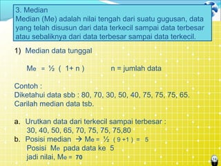 14
3. Median
Median (Me) adalah nilai tengah dari suatu gugusan, data
yang telah disusun dari data terkecil sampai data terbesar
atau sebaliknya dari data terbesar sampai data terkecil.
1) Median data tunggal
Me = ½ ( 1+ n ) n = jumlah data
Contoh :
Diketahui data sbb : 80, 70, 30, 50, 40, 75, 75, 75, 65.
Carilah median data tsb.
a. Urutkan data dari terkecil sampai terbesar :
30, 40, 50, 65, 70, 75, 75, 75,80
b. Posisi median  Me = ½ ( 9 +1 ) = 5
Posisi Me pada data ke 5
jadi nilai, Me = 70
 