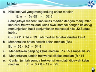 17
lanjutan
a. Nilai interval yang mengandung unsur median
½. n = ½. 65 = 32,5
Selanjutnya menentukan kelas median dengan menjumlah
kan nilai frekwensi dari kelas awal sampai dengan kelas yg
menunjukkan hasil penjumlahan mencapai nilai 32,5 atau
lebih .
6 + 8 +11 + 14 = 39 jadi median terletak dikelas ke- 4
b. Menentukan batas bawah kelas median (Bb).
Bb = 55 - 0,5 = 54,5
c. Menentukan panjang kelas median. P = 55 sampai 64 =9
d. Menentukan jumlah frekwensi dikelas median (f) =14
e. Carilah jumlah semua frekwensi kumulatif dibawah kelas
median. Jf = 6 + 8 + 11 = 25 .
 