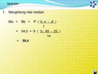 18
lanjutan
f. Menghitung nilai median
Me = Bb + P ( ½ .n - Jf )
f
= 54,5 + 9 ( ½ . 65 - 25 )
14
= 59,4
 
