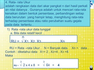 19
4. Rata- rata Ukur
adalah rangkaian data dari akar pangkat n dari hasil perkali
an nilai datanya . Gunanya adalah untuk mencari rata-rata
kenaikan dalam bentuk persentase, perbandingan setiap
data berurutan yang hampir tetap, menghitung rata-rata
terhadap persentase atau ratio perubahan suatu gejala
pada data tertentu .
1) Rata -rata ukur data tunggal
a. Bila data relatif kecil .
RU = Rata –rata Ukur . N = Banyak data. Xn = data .
Contoh : diketahui data X1= 2 , X2=4 , X3 =8
Maka
n
RU = √ X1. X2. X3…………….Xn
3 3
RU = √2 x 4 x 8 = √64 = 4
 