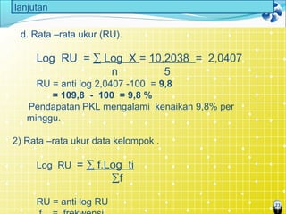 23
lanjutan
d. Rata –rata ukur (RU).
Log RU = ∑ Log X = 10,2038 = 2,0407
n 5
RU = anti log 2,0407 -100 = 9,8
= 109,8 - 100 = 9,8 %
Pendapatan PKL mengalami kenaikan 9,8% per
minggu.
2) Rata –rata ukur data kelompok .
Log RU = ∑ f.Log ti
∑f
RU = anti log RU
 