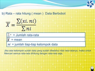 3
b) Rata – rata hitung ( mean ) Data Berbobot
= meanx
ni = jumlah tiap-tiap kelompok data
= Jumlah rata-rata
Jika ada kelompok sudah data yang sudah diketahui nilai rata-ratanya, maka untuk
Mencari semua rata-rata dihitung dengan rata-rata saja.
 