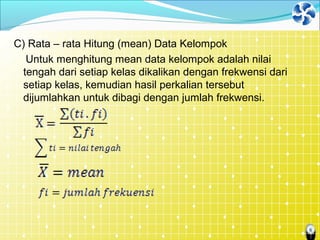 6
C) Rata – rata Hitung (mean) Data Kelompok
Untuk menghitung mean data kelompok adalah nilai
tengah dari setiap kelas dikalikan dengan frekwensi dari
setiap kelas, kemudian hasil perkalian tersebut
dijumlahkan untuk dibagi dengan jumlah frekwensi.
 