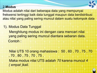 9
2.Modus
Modus adalah nilai dari beberapa data yang mempunyai
frekwensi tertinggi baik data tunggal maupun data berdistribusi
atau nilai yang paling sering muncul dalam suatu kelompok data
1). Modus Data Tunggal
Menghitung modus ini dengan cara mencari nilai
yang paling sering muncul diantara sebaran data.
Contoh :
Nilai UTS 10 orang mahasiswa : 50 , 60 , 70 , 75 , 70
, 70 , 80 , 75 , 70 , 75 .
Maka modus nilai UTS adalah 70 karena muncul 4
( empat )kali.
 