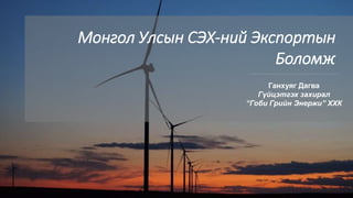 1
Монгол Улсын СЭХ-ний Экспортын
Боломж
Ганхуяг Дагва
Гүйцэтгэх захирал
“Гоби Грийн Энержи” ХХК
 