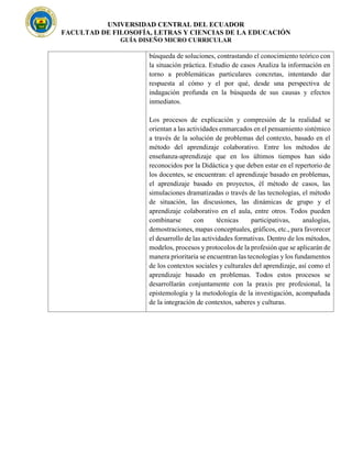 UNIVERSIDAD CENTRAL DEL ECUADOR
FACULTAD DE FILOSOFÍA, LETRAS Y CIENCIAS DE LA EDUCACIÓN
GUÍA DISEÑO MICRO CURRICULAR
búsqueda de soluciones, contrastando el conocimiento teórico con
la situación práctica. Estudio de casos Analiza la información en
torno a problemáticas particulares concretas, intentando dar
respuesta al cómo y el por qué, desde una perspectiva de
indagación profunda en la búsqueda de sus causas y efectos
inmediatos.
Los procesos de explicación y compresión de la realidad se
orientan a las actividades enmarcados en el pensamiento sistémico
a través de la solución de problemas del contexto, basado en el
método del aprendizaje colaborativo. Entre los métodos de
enseñanza-aprendizaje que en los últimos tiempos han sido
reconocidos por la Didáctica y que deben estar en el repertorio de
los docentes, se encuentran: el aprendizaje basado en problemas,
el aprendizaje basado en proyectos, él método de casos, las
simulaciones dramatizadas o través de las tecnologías, el método
de situación, las discusiones, las dinámicas de grupo y el
aprendizaje colaborativo en el aula, entre otros. Todos pueden
combinarse con técnicas participativas, analogías,
demostraciones, mapas conceptuales, gráficos, etc., para favorecer
el desarrollo de las actividades formativas. Dentro de los métodos,
modelos, procesos y protocolos de la profesión que se aplicarán de
manera prioritaria se encuentran las tecnologías y los fundamentos
de los contextos sociales y culturales del aprendizaje, así como el
aprendizaje basado en problemas. Todos estos procesos se
desarrollarán conjuntamente con la praxis pre profesional, la
epistemología y la metodología de la investigación, acompañada
de la integración de contextos, saberes y culturas.
 