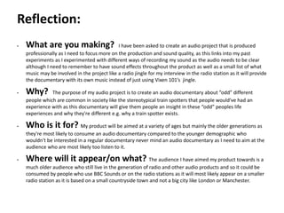 Pre-production
• What are you making? I have been asked to create an audio project that is produced
professionally as I need to focus more on the production and sound quality, as this links into my past
experiments as I experimented with different ways of recording my sound as the audio needs to be clear
although I need to remember to have sound effects throughout the product as well as a small list of what
music may be involved in the project like a radio jingle for my interview in the radio station as it will provide
the documentary with its own music instead of just using Vixen 101’s jingle.
• Why? The purpose of my audio project is to create an audio documentary about ”odd” different
people which are common in society like the stereotypical train spotters that people would've had an
experience with as this documentary will give them people an insight in these “odd” peoples life
experiences and why they're different e.g. why a train spotter exists.
• Who is it for? My product will be aimed at a variety of ages but mainly the older generations as
they're most likely to consume an audio documentary compared to the younger demographic who
wouldn't be interested in a regular documentary never mind an audio documentary as I need to aim at the
audience who are most likely too listen to it.
• Where will it appear/on what? The audience I have aimed my product towards is a
much older audience who still live in the generation of radio and other audio products and so it could be
consumed by people who use BBC Sounds or on the radio stations as it will most likely appear on a smaller
radio station as it is based on a small countryside town and not a big city like London or Manchester.
Reflection:
 