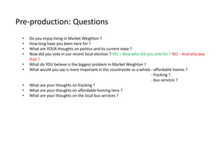 Pre-production: Questions
• Do you enjoy living in Market Weighton ?
• How long have you been here for ?
• What are YOUR thoughts on politics and its current state ?
• Now did you vote in our recent local election ? YES – Now who did you vote for ? NO – And why was
that ?
• What do YOU believe is the biggest problem in Market Weighton ?
• What would you say is more important in the countryside as a whole - affordable homes ?
- fracking ?
- bus services ?
• What are your thoughts on fracking ?
• What are your thoughts on affordable homing here ?
• What are your thoughts on the local bus services ?
 