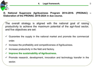 9
The overall strategy is aligned with the national goal of raising
productivity to achieve the maximum potential of the agri-food sector,
and five objectives are set:
 Guarantee the supply in the national market and promote the commercial
order.
 Increase the profitability and competitiveness of Agribusiness.
 Increase productivity in the field and factory.
 Improve the sustainability of Agribusiness.
 Promote research, development, innovation and technology transfer in the
sector.
D. National Sugarcane Agribusiness Program 2014-2018. (PRONAC) –
Elaboration of the PRONAC 2019-2024 in due course.
4. Legal framework.
 