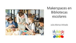 Makerspaces en
Bibliotecas
escolares
Julio Alonso Arévalo
 