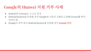 Google의 Huawei 지원 거부 사태
● Android의 License는 소스만 공개
● Android System을 판매할 경우 Google에 사용료 지불하고 S/W License를 획득
하여야 함
● Google의 허락 없이 Android System을 판매할 경우 License 위반
 