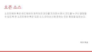 오픈 소스
소프트웨어 혹은 하드웨어의 제작자의 권리를 지키면서 원시 코드를 누구나 열람할
수 있도록 한 소프트웨어 혹은 오픈 소스 라이선스에 준하는 모든 통칭을 일컫는다.
위키 백과
 