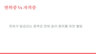 면허증 Vs 자격증
면허가 발급되는 종목은 면허 없이 행위를 하면 불법
 