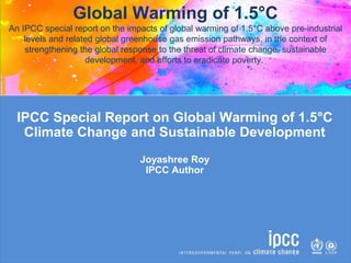 IPCC Special Report on Global Warming of 1.5°C
Climate Change and Sustainable Development
Joyashree Roy
IPCC Author
Global Warming of 1.5°C
An IPCC special report on the impacts of global warming of 1.5°C above pre-industrial
levels and related global greenhouse gas emission pathways, in the context of
strengthening the global response to the threat of climate change, sustainable
development, and efforts to eradicate poverty.
 