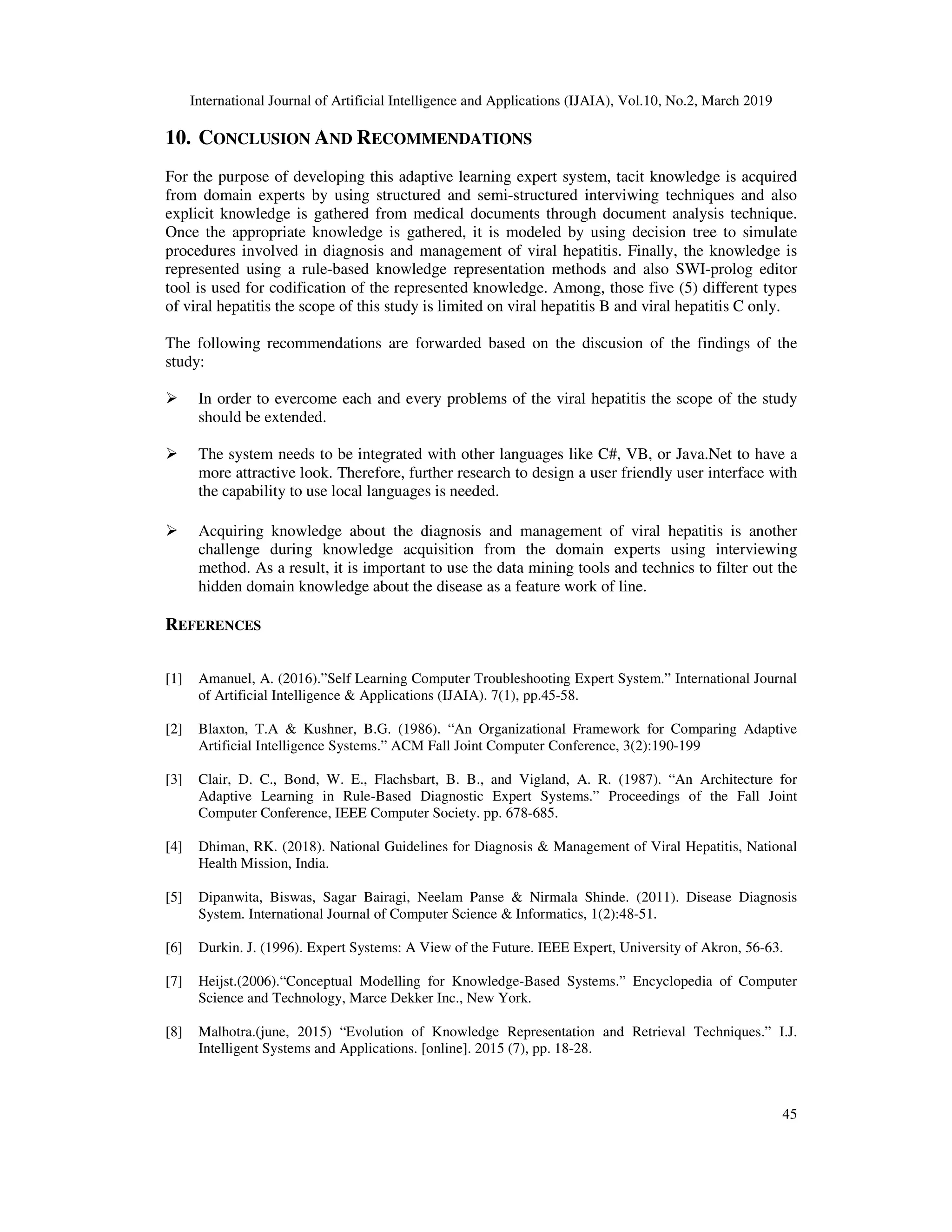 International Journal of Artificial Intelligence and Applications (IJAIA), Vol.10, No.2, March 2019
45
10. CONCLUSION AND RECOMMENDATIONS
For the purpose of developing this adaptive learning expert system, tacit knowledge is acquired
from domain experts by using structured and semi-structured interviwing techniques and also
explicit knowledge is gathered from medical documents through document analysis technique.
Once the appropriate knowledge is gathered, it is modeled by using decision tree to simulate
procedures involved in diagnosis and management of viral hepatitis. Finally, the knowledge is
represented using a rule-based knowledge representation methods and also SWI-prolog editor
tool is used for codification of the represented knowledge. Among, those five (5) different types
of viral hepatitis the scope of this study is limited on viral hepatitis B and viral hepatitis C only.
The following recommendations are forwarded based on the discusion of the findings of the
study:
In order to evercome each and every problems of the viral hepatitis the scope of the study
should be extended.
The system needs to be integrated with other languages like C#, VB, or Java.Net to have a
more attractive look. Therefore, further research to design a user friendly user interface with
the capability to use local languages is needed.
Acquiring knowledge about the diagnosis and management of viral hepatitis is another
challenge during knowledge acquisition from the domain experts using interviewing
method. As a result, it is important to use the data mining tools and technics to filter out the
hidden domain knowledge about the disease as a feature work of line.
REFERENCES
[1] Amanuel, A. (2016).”Self Learning Computer Troubleshooting Expert System.” International Journal
of Artificial Intelligence & Applications (IJAIA). 7(1), pp.45-58.
[2] Blaxton, T.A & Kushner, B.G. (1986). “An Organizational Framework for Comparing Adaptive
Artificial Intelligence Systems.” ACM Fall Joint Computer Conference, 3(2):190-199
[3] Clair, D. C., Bond, W. E., Flachsbart, B. B., and Vigland, A. R. (1987). “An Architecture for
Adaptive Learning in Rule-Based Diagnostic Expert Systems.” Proceedings of the Fall Joint
Computer Conference, IEEE Computer Society. pp. 678-685.
[4] Dhiman, RK. (2018). National Guidelines for Diagnosis & Management of Viral Hepatitis, National
Health Mission, India.
[5] Dipanwita, Biswas, Sagar Bairagi, Neelam Panse & Nirmala Shinde. (2011). Disease Diagnosis
System. International Journal of Computer Science & Informatics, 1(2):48-51.
[6] Durkin. J. (1996). Expert Systems: A View of the Future. IEEE Expert, University of Akron, 56-63.
[7] Heijst.(2006).“Conceptual Modelling for Knowledge-Based Systems.” Encyclopedia of Computer
Science and Technology, Marce Dekker Inc., New York.
[8] Malhotra.(june, 2015) “Evolution of Knowledge Representation and Retrieval Techniques.” I.J.
Intelligent Systems and Applications. [online]. 2015 (7), pp. 18-28.
 