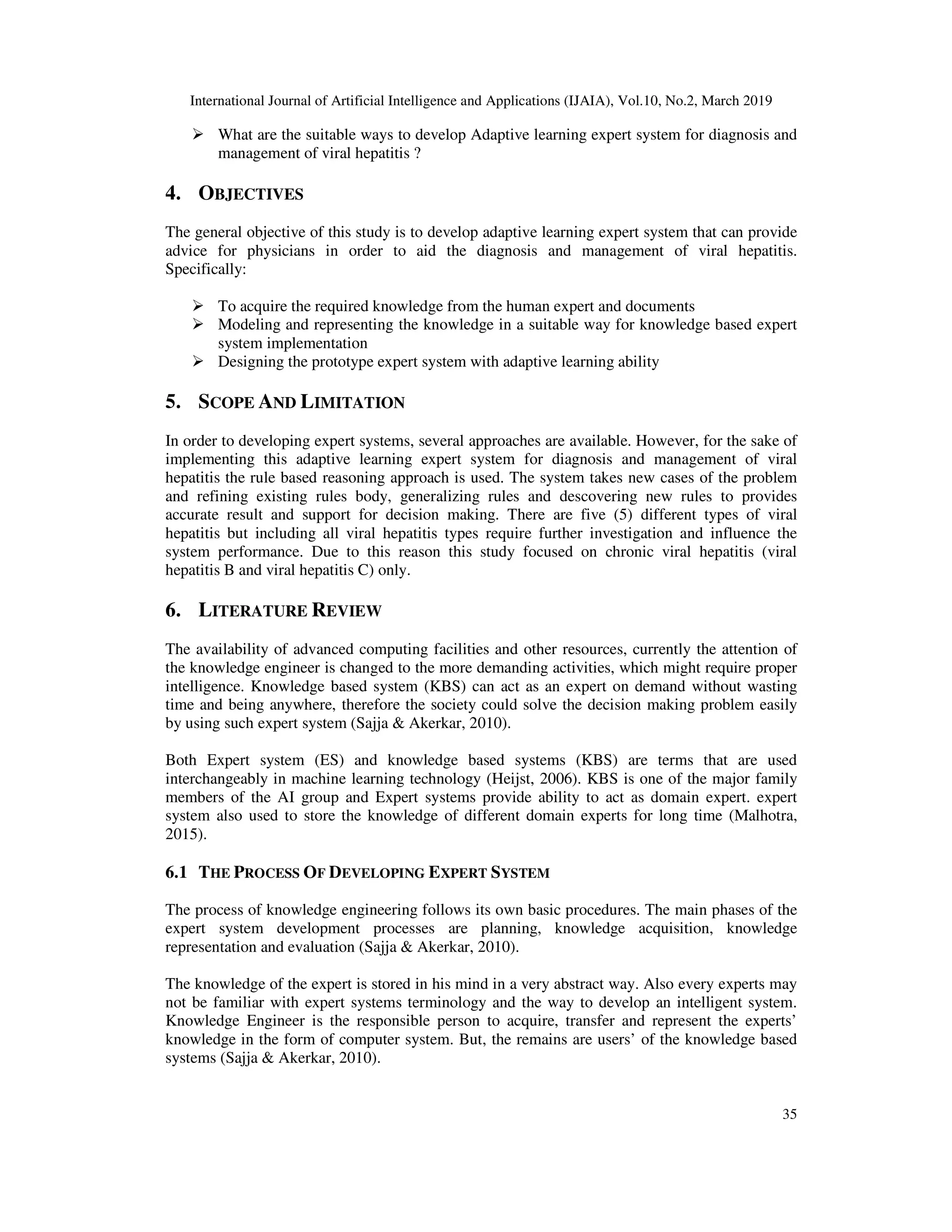 International Journal of Artificial Intelligence and Applications (IJAIA), Vol.10, No.2, March 2019
35
What are the suitable ways to develop Adaptive learning expert system for diagnosis and
management of viral hepatitis ?
4. OBJECTIVES
The general objective of this study is to develop adaptive learning expert system that can provide
advice for physicians in order to aid the diagnosis and management of viral hepatitis.
Specifically:
To acquire the required knowledge from the human expert and documents
Modeling and representing the knowledge in a suitable way for knowledge based expert
system implementation
Designing the prototype expert system with adaptive learning ability
5. SCOPE AND LIMITATION
In order to developing expert systems, several approaches are available. However, for the sake of
implementing this adaptive learning expert system for diagnosis and management of viral
hepatitis the rule based reasoning approach is used. The system takes new cases of the problem
and refining existing rules body, generalizing rules and descovering new rules to provides
accurate result and support for decision making. There are five (5) different types of viral
hepatitis but including all viral hepatitis types require further investigation and influence the
system performance. Due to this reason this study focused on chronic viral hepatitis (viral
hepatitis B and viral hepatitis C) only.
6. LITERATURE REVIEW
The availability of advanced computing facilities and other resources, currently the attention of
the knowledge engineer is changed to the more demanding activities, which might require proper
intelligence. Knowledge based system (KBS) can act as an expert on demand without wasting
time and being anywhere, therefore the society could solve the decision making problem easily
by using such expert system (Sajja & Akerkar, 2010).
Both Expert system (ES) and knowledge based systems (KBS) are terms that are used
interchangeably in machine learning technology (Heijst, 2006). KBS is one of the major family
members of the AI group and Expert systems provide ability to act as domain expert. expert
system also used to store the knowledge of different domain experts for long time (Malhotra,
2015).
6.1 THE PROCESS OF DEVELOPING EXPERT SYSTEM
The process of knowledge engineering follows its own basic procedures. The main phases of the
expert system development processes are planning, knowledge acquisition, knowledge
representation and evaluation (Sajja & Akerkar, 2010).
The knowledge of the expert is stored in his mind in a very abstract way. Also every experts may
not be familiar with expert systems terminology and the way to develop an intelligent system.
Knowledge Engineer is the responsible person to acquire, transfer and represent the experts’
knowledge in the form of computer system. But, the remains are users’ of the knowledge based
systems (Sajja & Akerkar, 2010).
 