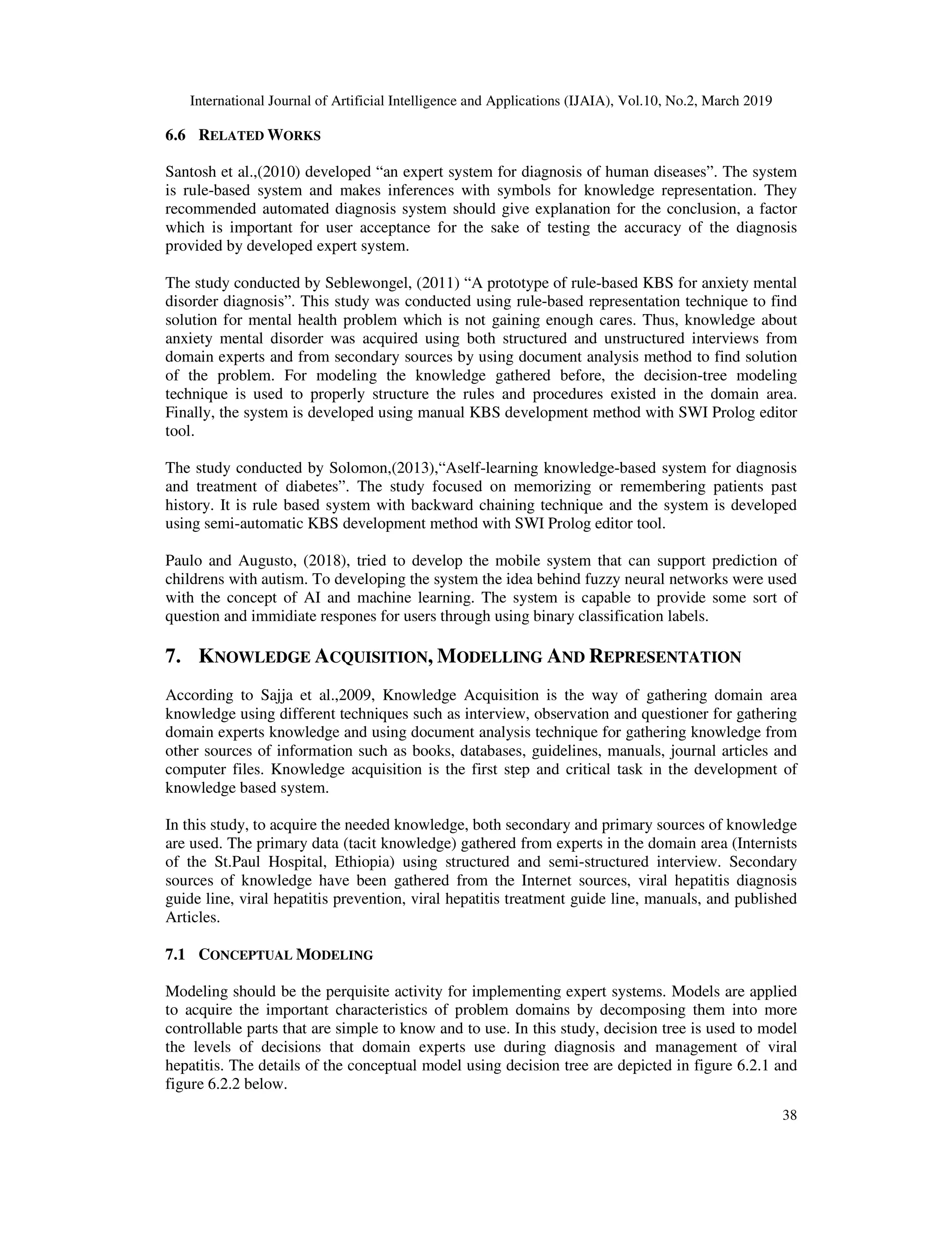 International Journal of Artificial Intelligence and Applications (IJAIA), Vol.10, No.2, March 2019
38
6.6 RELATED WORKS
Santosh et al.,(2010) developed “an expert system for diagnosis of human diseases”. The system
is rule-based system and makes inferences with symbols for knowledge representation. They
recommended automated diagnosis system should give explanation for the conclusion, a factor
which is important for user acceptance for the sake of testing the accuracy of the diagnosis
provided by developed expert system.
The study conducted by Seblewongel, (2011) “A prototype of rule-based KBS for anxiety mental
disorder diagnosis”. This study was conducted using rule-based representation technique to find
solution for mental health problem which is not gaining enough cares. Thus, knowledge about
anxiety mental disorder was acquired using both structured and unstructured interviews from
domain experts and from secondary sources by using document analysis method to find solution
of the problem. For modeling the knowledge gathered before, the decision-tree modeling
technique is used to properly structure the rules and procedures existed in the domain area.
Finally, the system is developed using manual KBS development method with SWI Prolog editor
tool.
The study conducted by Solomon,(2013),“Aself-learning knowledge-based system for diagnosis
and treatment of diabetes”. The study focused on memorizing or remembering patients past
history. It is rule based system with backward chaining technique and the system is developed
using semi-automatic KBS development method with SWI Prolog editor tool.
Paulo and Augusto, (2018), tried to develop the mobile system that can support prediction of
childrens with autism. To developing the system the idea behind fuzzy neural networks were used
with the concept of AI and machine learning. The system is capable to provide some sort of
question and immidiate respones for users through using binary classification labels.
7. KNOWLEDGE ACQUISITION, MODELLING AND REPRESENTATION
According to Sajja et al.,2009, Knowledge Acquisition is the way of gathering domain area
knowledge using different techniques such as interview, observation and questioner for gathering
domain experts knowledge and using document analysis technique for gathering knowledge from
other sources of information such as books, databases, guidelines, manuals, journal articles and
computer files. Knowledge acquisition is the first step and critical task in the development of
knowledge based system.
In this study, to acquire the needed knowledge, both secondary and primary sources of knowledge
are used. The primary data (tacit knowledge) gathered from experts in the domain area (Internists
of the St.Paul Hospital, Ethiopia) using structured and semi-structured interview. Secondary
sources of knowledge have been gathered from the Internet sources, viral hepatitis diagnosis
guide line, viral hepatitis prevention, viral hepatitis treatment guide line, manuals, and published
Articles.
7.1 CONCEPTUAL MODELING
Modeling should be the perquisite activity for implementing expert systems. Models are applied
to acquire the important characteristics of problem domains by decomposing them into more
controllable parts that are simple to know and to use. In this study, decision tree is used to model
the levels of decisions that domain experts use during diagnosis and management of viral
hepatitis. The details of the conceptual model using decision tree are depicted in figure 6.2.1 and
figure 6.2.2 below.
 