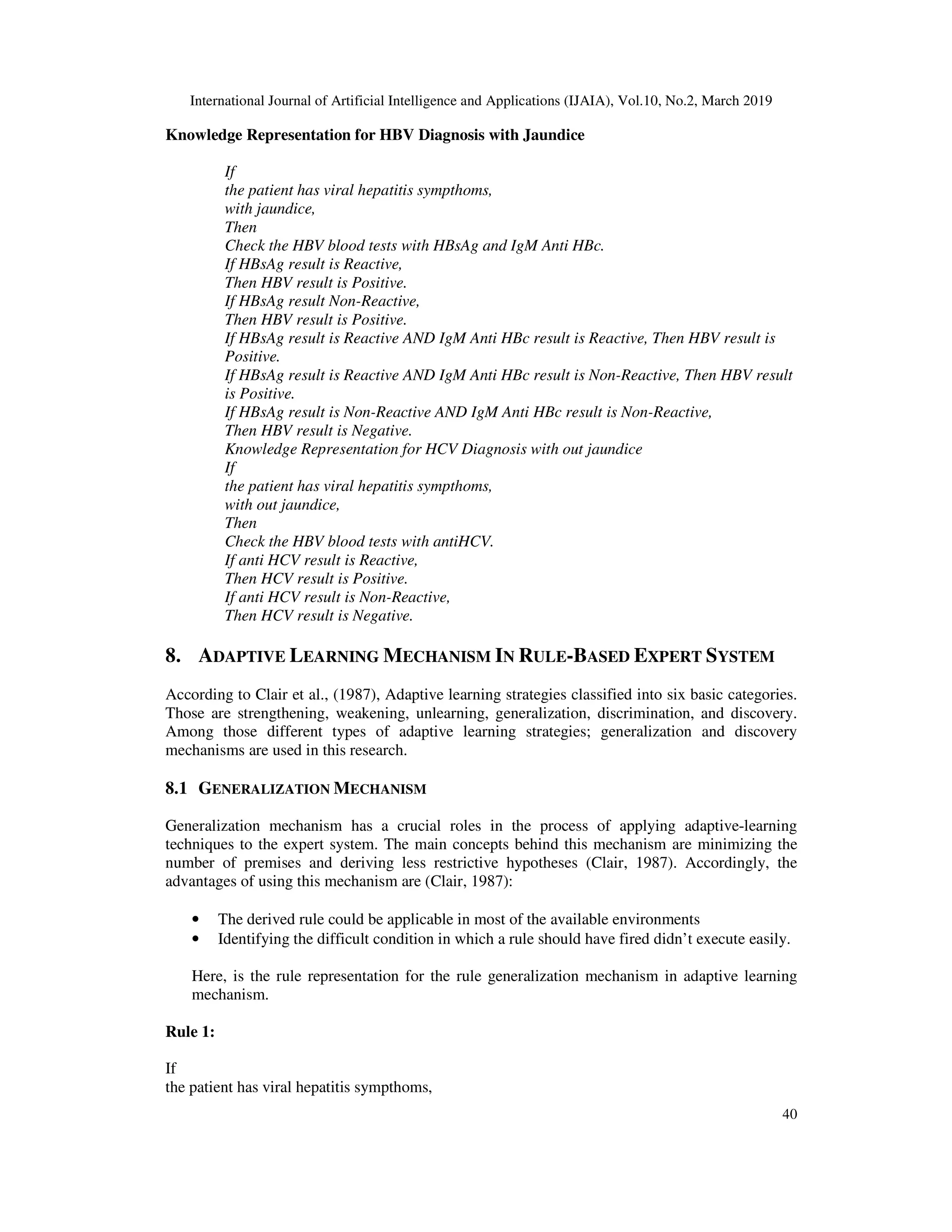 International Journal of Artificial Intelligence and Applications (IJAIA), Vol.10, No.2, March 2019
40
Knowledge Representation for HBV Diagnosis with Jaundice
If
the patient has viral hepatitis sympthoms,
with jaundice,
Then
Check the HBV blood tests with HBsAg and IgM Anti HBc.
If HBsAg result is Reactive,
Then HBV result is Positive.
If HBsAg result Non-Reactive,
Then HBV result is Positive.
If HBsAg result is Reactive AND IgM Anti HBc result is Reactive, Then HBV result is
Positive.
If HBsAg result is Reactive AND IgM Anti HBc result is Non-Reactive, Then HBV result
is Positive.
If HBsAg result is Non-Reactive AND IgM Anti HBc result is Non-Reactive,
Then HBV result is Negative.
Knowledge Representation for HCV Diagnosis with out jaundice
If
the patient has viral hepatitis sympthoms,
with out jaundice,
Then
Check the HBV blood tests with antiHCV.
If anti HCV result is Reactive,
Then HCV result is Positive.
If anti HCV result is Non-Reactive,
Then HCV result is Negative.
8. ADAPTIVE LEARNING MECHANISM IN RULE-BASED EXPERT SYSTEM
According to Clair et al., (1987), Adaptive learning strategies classified into six basic categories.
Those are strengthening, weakening, unlearning, generalization, discrimination, and discovery.
Among those different types of adaptive learning strategies; generalization and discovery
mechanisms are used in this research.
8.1 GENERALIZATION MECHANISM
Generalization mechanism has a crucial roles in the process of applying adaptive-learning
techniques to the expert system. The main concepts behind this mechanism are minimizing the
number of premises and deriving less restrictive hypotheses (Clair, 1987). Accordingly, the
advantages of using this mechanism are (Clair, 1987):
• The derived rule could be applicable in most of the available environments
• Identifying the difficult condition in which a rule should have fired didn’t execute easily.
Here, is the rule representation for the rule generalization mechanism in adaptive learning
mechanism.
Rule 1:
If
the patient has viral hepatitis sympthoms,
 