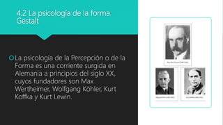 4.2 La psicología de la forma
Gestalt
La psicología de la Percepción o de la
Forma es una corriente surgida en
Alemania a principios del siglo XX,
cuyos fundadores son Max
Wertheimer, Wolfgang Köhler, Kurt
Koffka y Kurt Lewin.
 