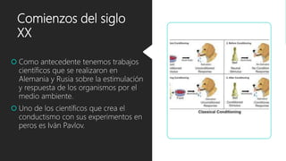 Comienzos del siglo
XX
 Como antecedente tenemos trabajos
científicos que se realizaron en
Alemania y Rusia sobre la estimulación
y respuesta de los organismos por el
medio ambiente.
 Uno de los científicos que crea el
conductismo con sus experimentos en
peros es Iván Pavlov.
 