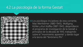 4.2 La psicología de la forma Gestalt
Los psicólogos iniciadores de esta corriente,
Max Wertheimer (1880-1943), Wolfgang
Köhler y Kurt Koffka (1887-1941), desarrollaron
el programa de investigación de la Gestalt a
principios de la década de 1910, trabajando
sobre el "movimiento aparente" y dando lugar
a la teoría del "fenómeno Phi".
 