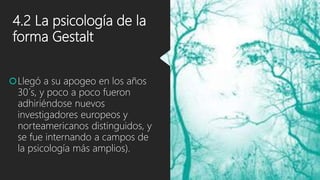 4.2 La psicología de la
forma Gestalt
Llegó a su apogeo en los años
30´s, y poco a poco fueron
adhiriéndose nuevos
investigadores europeos y
norteamericanos distinguidos, y
se fue internando a campos de
la psicología más amplios).
 